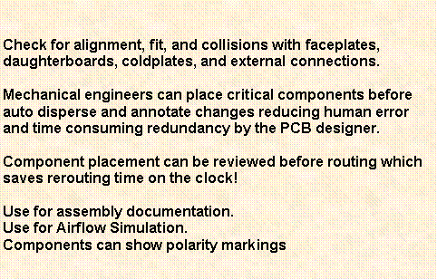 Text Box: Check for alignment, fit, and collisions with faceplates, daughterboards, coldplates, and external connections.Mechanical engineers can place critical components before auto disperse and annotate changes reducing human error and time consuming redundancy by the PCB designer. Component placement can be reviewed before routing which saves rerouting time on the clock!Use for assembly documentation.Use for Airflow Simulation.Components can show polarity markings