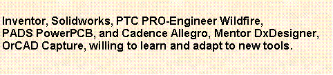 Text Box: Inventor, Solidworks, PTC PRO-Engineer Wildfire,PADS PowerPCB, and Cadence Allegro, Mentor DxDesigner,OrCAD Capture, willing to learn and adapt to new tools.